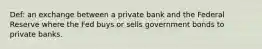 Def: an exchange between a private bank and the Federal Reserve where the Fed buys or sells government bonds to private banks.