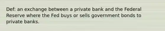 Def: an exchange between a private bank and the Federal Reserve where the Fed buys or sells government bonds to private banks.