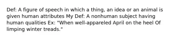 Def: A figure of speech in which a thing, an idea or an animal is given human attributes My Def: A nonhuman subject having human qualities Ex: "When well-appareled April on the heel Of limping winter treads."