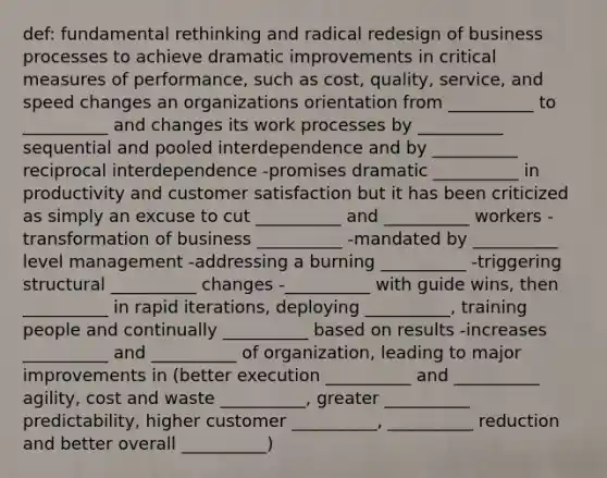 def: fundamental rethinking and radical redesign of business processes to achieve dramatic improvements in critical measures of performance, such as cost, quality, service, and speed changes an organizations orientation from __________ to __________ and changes its work processes by __________ sequential and pooled interdependence and by __________ reciprocal interdependence -promises dramatic __________ in productivity and customer satisfaction but it has been criticized as simply an excuse to cut __________ and __________ workers -transformation of business __________ -mandated by __________ level management -addressing a burning __________ -triggering structural __________ changes -__________ with guide wins, then __________ in rapid iterations, deploying __________, training people and continually __________ based on results -increases __________ and __________ of organization, leading to major improvements in (better execution __________ and __________ agility, cost and waste __________, greater __________ predictability, higher customer __________, __________ reduction and better overall __________)