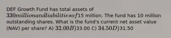 DEF Growth Fund has total assets of 330 million and liabilities of15 million. The fund has 10 million outstanding shares. What is the fund's current net asset value (NAV) per share? A) 32.00 B)33.00 C) 34.50 D)31.50