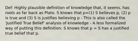 Def: Highly plausible definition of knowledge that, it seems, has roots as far back as Plato. S knows that p=(1) S believes p, (2) p is true and (3) S is justifies believing p - This is also called the 'Justified True Belief' analysis of knowledge - A less formalized way of putting this definition: S knows that p = S has a justified true belief that p.