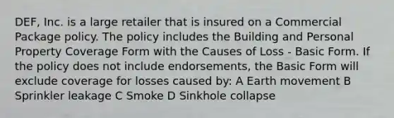 DEF, Inc. is a large retailer that is insured on a Commercial Package policy. The policy includes the Building and Personal Property Coverage Form with the Causes of Loss - Basic Form. If the policy does not include endorsements, the Basic Form will exclude coverage for losses caused by: A Earth movement B Sprinkler leakage C Smoke D Sinkhole collapse