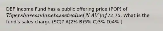 DEF Income Fund has a public offering price (POP) of 75 per share and a net asset value (NAV) of72.75. What is the fund's sales charge (SC)? A)2% B)5% C)3% D)4% ]