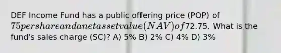 DEF Income Fund has a public offering price (POP) of 75 per share and a net asset value (NAV) of72.75. What is the fund's sales charge (SC)? A) 5% B) 2% C) 4% D) 3%