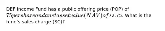 DEF Income Fund has a public offering price (POP) of 75 per share and a net asset value (NAV) of72.75. What is the fund's sales charge (SC)?