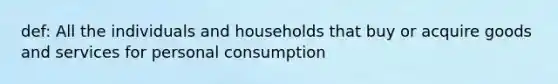 def: All the individuals and households that buy or acquire goods and services for personal consumption