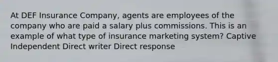 At DEF Insurance Company, agents are employees of the company who are paid a salary plus commissions. This is an example of what type of insurance marketing system? Captive Independent Direct writer Direct response