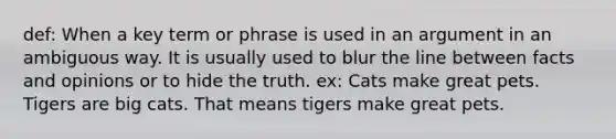 def: When a key term or phrase is used in an argument in an ambiguous way. It is usually used to blur the line between facts and opinions or to hide the truth. ex: Cats make great pets. Tigers are big cats. That means tigers make great pets.