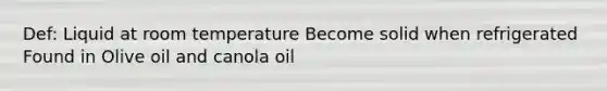 Def: Liquid at room temperature Become solid when refrigerated Found in Olive oil and canola oil