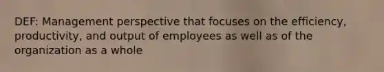 DEF: Management perspective that focuses on the efficiency, productivity, and output of employees as well as of the organization as a whole