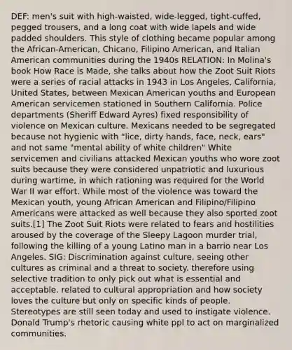 DEF: men's suit with high-waisted, wide-legged, tight-cuffed, pegged trousers, and a long coat with wide lapels and wide padded shoulders. This style of clothing became popular among the African-American, Chicano, Filipino American, and Italian American communities during the 1940s RELATION: In Molina's book How Race is Made, she talks about how the Zoot Suit Riots were a series of racial attacks in 1943 in Los Angeles, California, United States, between Mexican American youths and European American servicemen stationed in Southern California. Police departments (Sheriff Edward Ayres) fixed responsibility of violence on Mexican culture. Mexicans needed to be segregated because not hygienic with "lice, dirty hands, face, neck, ears" and not same "mental ability of white children" White servicemen and civilians attacked Mexican youths who wore zoot suits because they were considered unpatriotic and luxurious during wartime, in which rationing was required for the World War II war effort. While most of the violence was toward the Mexican youth, young African American and Filipino/Filipino Americans were attacked as well because they also sported zoot suits.[1] The Zoot Suit Riots were related to fears and hostilities aroused by the coverage of the Sleepy Lagoon murder trial, following the killing of a young Latino man in a barrio near Los Angeles. SIG: Discrimination against culture, seeing other cultures as criminal and a threat to society. therefore using selective tradition to only pick out what is essential and acceptable. related to cultural appropriation and how society loves the culture but only on specific kinds of people. Stereotypes are still seen today and used to instigate violence. Donald Trump's rhetoric causing white ppl to act on marginalized communities.