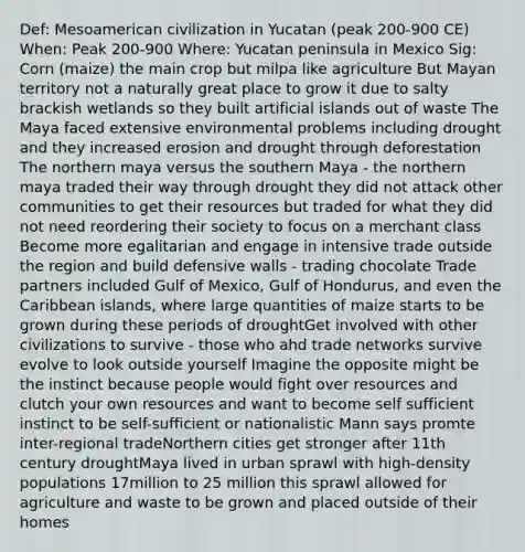 Def: Mesoamerican civilization in Yucatan (peak 200-900 CE) When: Peak 200-900 Where: Yucatan peninsula in Mexico Sig: Corn (maize) the main crop but milpa like agriculture But Mayan territory not a naturally great place to grow it due to salty brackish wetlands so they built artificial islands out of waste The Maya faced extensive environmental problems including drought and they increased erosion and drought through deforestation The northern maya versus the southern Maya - the northern maya traded their way through drought they did not attack other communities to get their resources but traded for what they did not need reordering their society to focus on a merchant class Become more egalitarian and engage in intensive trade outside the region and build defensive walls - trading chocolate Trade partners included Gulf of Mexico, Gulf of Hondurus, and even the Caribbean islands, where large quantities of maize starts to be grown during these periods of droughtGet involved with other civilizations to survive - those who ahd trade networks survive evolve to look outside yourself Imagine the opposite might be the instinct because people would fight over resources and clutch your own resources and want to become self sufficient instinct to be self-sufficient or nationalistic Mann says promte inter-regional tradeNorthern cities get stronger after 11th century droughtMaya lived in urban sprawl with high-density populations 17million to 25 million this sprawl allowed for agriculture and waste to be grown and placed outside of their homes