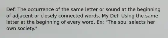 Def: The occurrence of the same letter or sound at the beginning of adjacent or closely connected words. My Def: Using the same letter at the beginning of every word. Ex: "The soul selects her own society."