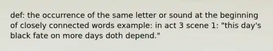 def: the occurrence of the same letter or sound at the beginning of closely connected words example: in act 3 scene 1: "this day's black fate on more days doth depend."