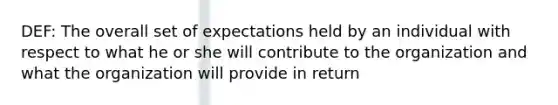 DEF: The overall set of expectations held by an individual with respect to what he or she will contribute to the organization and what the organization will provide in return