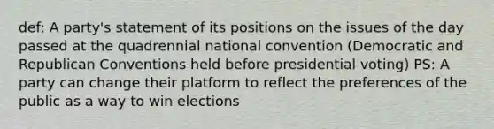 def: A party's statement of its positions on the issues of the day passed at the quadrennial national convention (Democratic and Republican Conventions held before presidential voting) PS: A party can change their platform to reflect the preferences of the public as a way to win elections