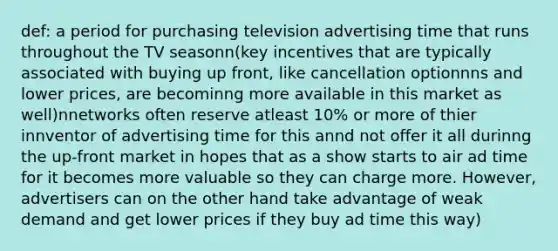 def: a period for purchasing television advertising time that runs throughout the TV seasonn(key incentives that are typically associated with buying up front, like cancellation optionnns and lower prices, are becominng more available in this market as well)nnetworks often reserve atleast 10% or more of thier innventor of advertising time for this annd not offer it all durinng the up-front market in hopes that as a show starts to air ad time for it becomes more valuable so they can charge more. However, advertisers can on the other hand take advantage of weak demand and get lower prices if they buy ad time this way)