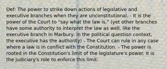 Def: The power to strike down actions of legislative and executive branches when they are unconstitutional. - It is the power of the Court to "say what the law is." (yet other branches have some authority to interpret the law as well, like the executive branch in Marbury: in the political question context, the executive has the authority) - The Court can rule in any case where a law is in conflict with the Constitution. - The power is rooted in the Constitution's limit of the legislature's power. It is the judiciary's role to enforce this limit.