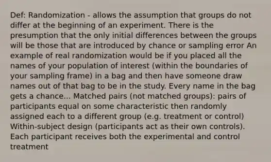 Def: Randomization - allows the assumption that groups do not differ at the beginning of an experiment. There is the presumption that the only initial differences between the groups will be those that are introduced by chance or sampling error An example of real randomization would be if you placed all the names of your population of interest (within the boundaries of your sampling frame) in a bag and then have someone draw names out of that bag to be in the study. Every name in the bag gets a chance... Matched pairs (not matched groups): pairs of participants equal on some characteristic then randomly assigned each to a different group (e.g. treatment or control) Within-subject design (participants act as their own controls). Each participant receives both the experimental and control treatment