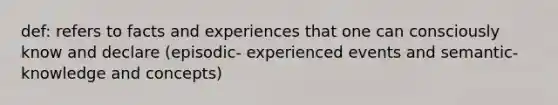 def: refers to facts and experiences that one can consciously know and declare (episodic- experienced events and semantic- knowledge and concepts)