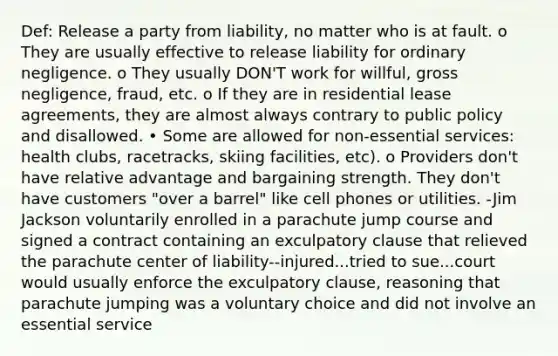 Def: Release a party from liability, no matter who is at fault. o They are usually effective to release liability for ordinary negligence. o They usually DON'T work for willful, gross negligence, fraud, etc. o If they are in residential lease agreements, they are almost always contrary to public policy and disallowed. • Some are allowed for non-essential services: health clubs, racetracks, skiing facilities, etc). o Providers don't have relative advantage and bargaining strength. They don't have customers "over a barrel" like cell phones or utilities. -Jim Jackson voluntarily enrolled in a parachute jump course and signed a contract containing an exculpatory clause that relieved the parachute center of liability--injured...tried to sue...court would usually enforce the exculpatory clause, reasoning that parachute jumping was a voluntary choice and did not involve an essential service