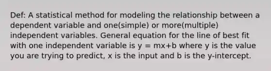 Def: A statistical method for modeling the relationship between a dependent variable and one(simple) or more(multiple) independent variables. General equation for the line of best fit with one independent variable is y = mx+b where y is the value you are trying to predict, x is the input and b is the y-intercept.