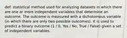 def: statistical method used for analyzing datasets in which there are one or more independent variables that determine an outcome. The outcome is measured with a dichotomous variable (in which there are only two possible outcomes). It is used to predict a binary outcome (1 / 0, Yes / No, True / False) given a set of independent variables.