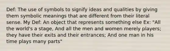 Def: The use of symbols to signify ideas and qualities by giving them symbolic meanings that are different from their literal sense. My Def: An object that represents something else Ex: "All the world's a stage, And all the men and women merely players; they have their exits and their entrances; And one man in his time plays many parts"