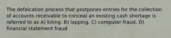 The defalcation process that postpones entries for the collection of accounts receivable to conceal an existing cash shortage is referred to as A) kiting. B) lapping. C) computer fraud. D) financial statement fraud