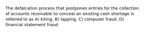 The defalcation process that postpones entries for the collection of accounts receivable to conceal an existing cash shortage is referred to as A) kiting. B) lapping. C) computer fraud. D) financial statement fraud.