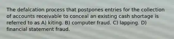 The defalcation process that postpones entries for the collection of accounts receivable to conceal an existing cash shortage is referred to as A) kiting. B) computer fraud. C) lapping. D) financial statement fraud.