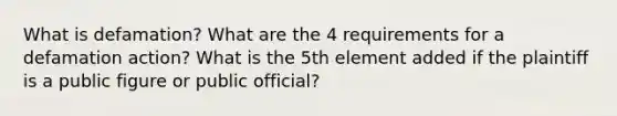 What is defamation? What are the 4 requirements for a defamation action? What is the 5th element added if the plaintiff is a public figure or public official?