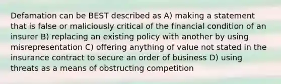 Defamation can be BEST described as A) making a statement that is false or maliciously critical of the financial condition of an insurer B) replacing an existing policy with another by using misrepresentation C) offering anything of value not stated in the insurance contract to secure an order of business D) using threats as a means of obstructing competition