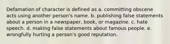 Defamation of character is defined as a. committing obscene acts using another person's name. b. publishing false statements about a person in a newspaper, book, or magazine. c. hate speech. d. making false statements about famous people. e. wrongfully hurting a person's good reputation.