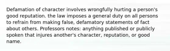 Defamation of character involves wrongfully hurting a person's good reputation. the law imposes a general duty on all persons to refrain from making false, defamatory statements of fact about others. Professors notes: anything published or publicly spoken that injures another's character, reputation, or good name.