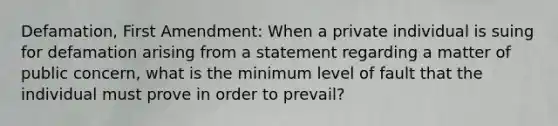 Defamation, First Amendment: When a private individual is suing for defamation arising from a statement regarding a matter of public concern, what is the minimum level of fault that the individual must prove in order to prevail?