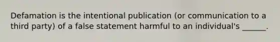 Defamation is the intentional publication (or communication to a third party) of a false statement harmful to an individual's ______.