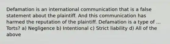 Defamation is an international communication that is a false statement about the plaintiff. And this communication has harmed the reputation of the plaintiff. Defamation is a type of ... Torts? a) Negligence b) Intentional c) Strict liability d) All of the above