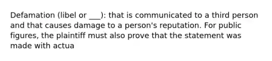 Defamation (libel or ___): that is communicated to a third person and that causes damage to a person's reputation. For public figures, the plaintiff must also prove that the statement was made with actua