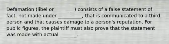 Defamation (libel or ________) consists of a false statement of fact, not made under __________, that is communicated to a third person and that causes damage to a person's reputation. For public figures, the plaintiff must also prove that the statement was made with actual _______.