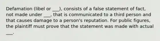 Defamation (libel or ___), consists of a false statement of fact, not made under ___, that is communicated to a third person and that causes damage to a person's reputation. For public figures, the plaintiff must prove that the statement was made with actual ___.