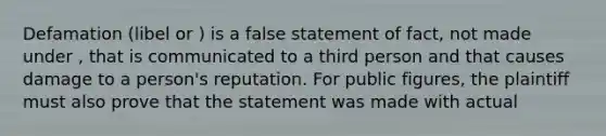 Defamation (libel or ) is a false statement of fact, not made under , that is communicated to a third person and that causes damage to a person's reputation. For public figures, the plaintiff must also prove that the statement was made with actual