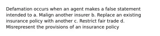 Defamation occurs when an agent makes a false statement intended to a. Malign another insurer b. Replace an existing insurance policy with another c. Restrict fair trade d. Misrepresent the provisions of an insurance policy