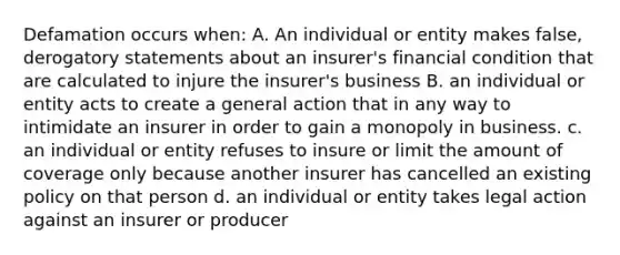 Defamation occurs when: A. An individual or entity makes false, derogatory statements about an insurer's financial condition that are calculated to injure the insurer's business B. an individual or entity acts to create a general action that in any way to intimidate an insurer in order to gain a monopoly in business. c. an individual or entity refuses to insure or limit the amount of coverage only because another insurer has cancelled an existing policy on that person d. an individual or entity takes legal action against an insurer or producer