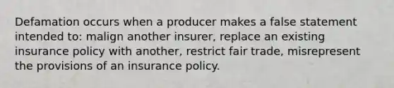 Defamation occurs when a producer makes a false statement intended to: malign another insurer, replace an existing insurance policy with another, restrict fair trade, misrepresent the provisions of an insurance policy.