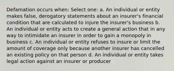 Defamation occurs when: Select one: a. An individual or entity makes false, derogatory statements about an insurer's financial condition that are calculated to injure the insurer's business b. An individual or entity acts to create a general action that in any way to intimidate an insurer in order to gain a monopoly in business c. An individual or entity refuses to insure or limit the amount of coverage only because another insurer has cancelled an existing policy on that person d. An individual or entity takes legal action against an insurer or producer