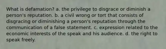 What is defamation? a. the privilege to disgrace or diminish a person's reputation. b. a civil wrong or tort that consists of disgracing or diminishing a person's reputation through the communication of a false statement. c. expression related to the economic interests of the speak and his audience. d. the right to speak freely.