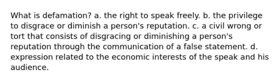 What is defamation? a. the right to speak freely. b. the privilege to disgrace or diminish a person's reputation. c. a civil wrong or tort that consists of disgracing or diminishing a person's reputation through the communication of a false statement. d. expression related to the economic interests of the speak and his audience.