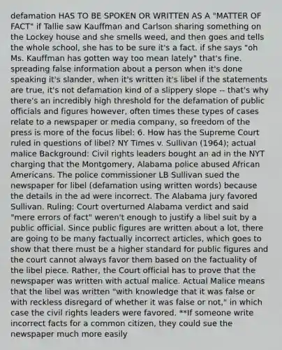 defamation HAS TO BE SPOKEN OR WRITTEN AS A "MATTER OF FACT" if Tallie saw Kauffman and Carlson sharing something on the Lockey house and she smells weed, and then goes and tells the whole school, she has to be sure it's a fact. if she says "oh Ms. Kauffman has gotten way too mean lately" that's fine. spreading false information about a person when it's done speaking it's slander, when it's written it's libel if the statements are true, it's not defamation kind of a slippery slope -- that's why there's an incredibly high threshold for the defamation of public officials and figures however, often times these types of cases relate to a newspaper or media company, so freedom of the press is more of the focus libel: 6. How has the Supreme Court ruled in questions of libel? NY Times v. Sullivan (1964); actual malice Background: Civil rights leaders bought an ad in the NYT charging that the Montgomery, Alabama police abused African Americans. The police commissioner LB Sullivan sued the newspaper for libel (defamation using written words) because the details in the ad were incorrect. The Alabama jury favored Sullivan. Ruling: Court overturned Alabama verdict and said "mere errors of fact" weren't enough to justify a libel suit by a public official. Since public figures are written about a lot, there are going to be many factually incorrect articles, which goes to show that there must be a higher standard for public figures and the court cannot always favor them based on the factuality of the libel piece. Rather, the Court official has to prove that the newspaper was written with actual malice. Actual Malice means that the libel was written "with knowledge that it was false or with reckless disregard of whether it was false or not," in which case the civil rights leaders were favored. **If someone write incorrect facts for a common citizen, they could sue the newspaper much more easily